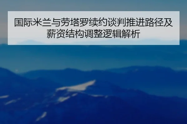 国际米兰与劳塔罗续约谈判推进路径及薪资结构调整逻辑解析