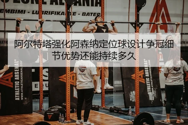 阿尔特塔强化阿森纳定位球设计争冠细节优势还能持续多久
