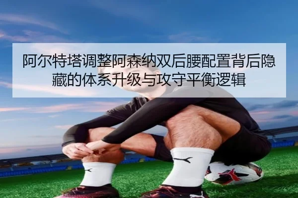 阿尔特塔调整阿森纳双后腰配置背后隐藏的体系升级与攻守平衡逻辑