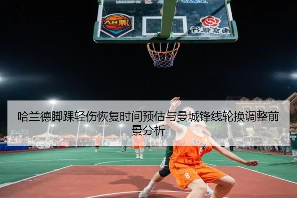 哈兰德脚踝轻伤恢复时间预估与曼城锋线轮换调整前景分析