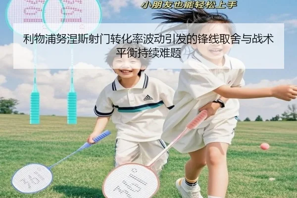 利物浦努涅斯射门转化率波动引发的锋线取舍与战术平衡持续难题
