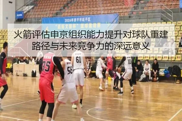 火箭评估申京组织能力提升对球队重建路径与未来竞争力的深远意义