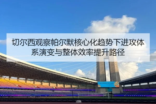 切尔西观察帕尔默核心化趋势下进攻体系演变与整体效率提升路径