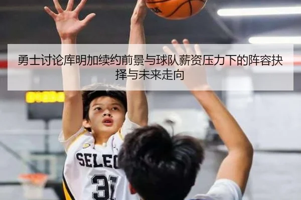 勇士讨论库明加续约前景与球队薪资压力下的阵容抉择与未来走向