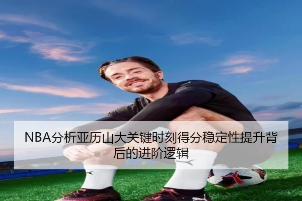 NBA分析亚历山大关键时刻得分稳定性提升背后的进阶逻辑
