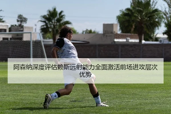 阿森纳深度评估赖斯远射能力全面激活前场进攻层次优势