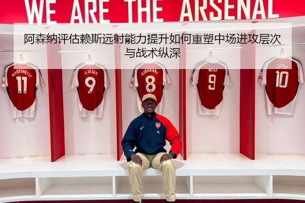 阿森纳评估赖斯远射能力提升如何重塑中场进攻层次与战术纵深