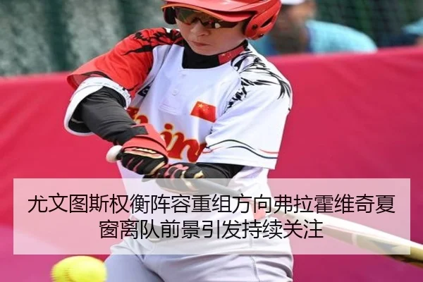 尤文图斯权衡阵容重组方向弗拉霍维奇夏窗离队前景引发持续关注