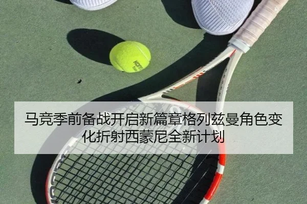 马竞季前备战开启新篇章格列兹曼角色变化折射西蒙尼全新计划