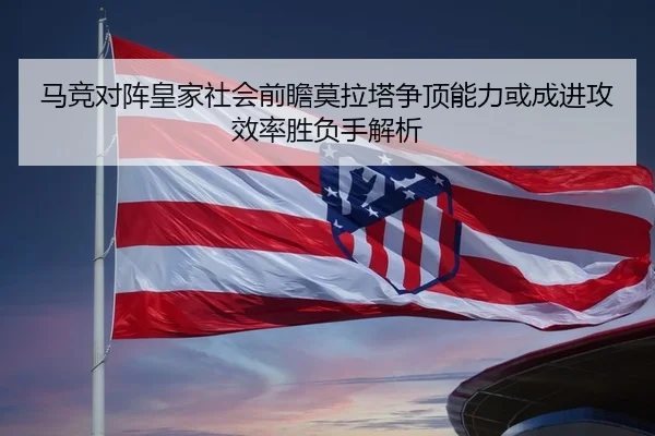 马竞对阵皇家社会前瞻莫拉塔争顶能力或成进攻效率胜负手解析