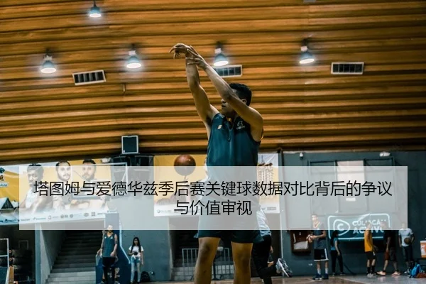 塔图姆与爱德华兹季后赛关键球数据对比背后的争议与价值审视
